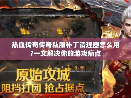 热血传奇传奇私服补丁清理器怎么用?一文解决你的游戏痛点