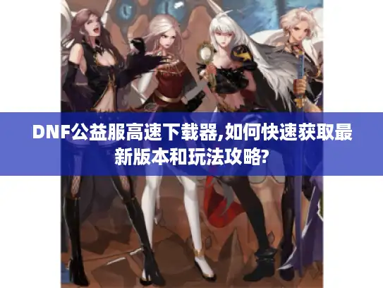 DNF公益服高速下载器,如何快速获取最新版本和玩法攻略?
