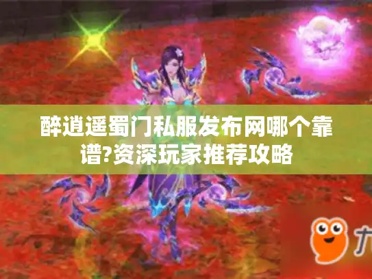 醉逍遥蜀门私服发布网哪个靠谱?资深玩家推荐攻略