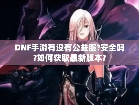 DNF手游有没有公益服?安全吗?如何获取最新版本?