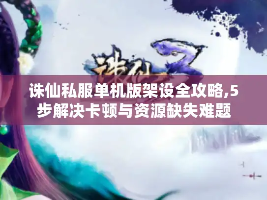 诛仙私服单机版架设全攻略,5步解决卡顿与资源缺失难题