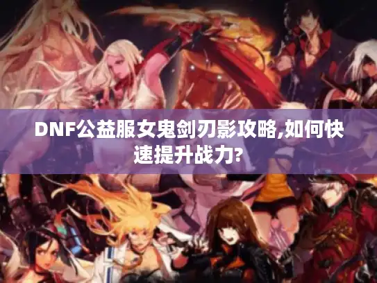 DNF公益服女鬼剑刃影攻略,如何快速提升战力?
