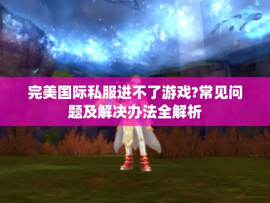 完美国际私服进不了游戏?常见问题及解决办法全解析 完美国际私服进不了游戏?常见问题及解决办法全解析