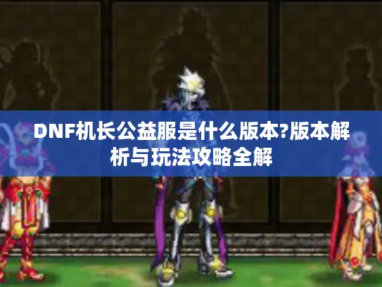 DNF机长公益服是什么版本?版本解析与玩法攻略全解