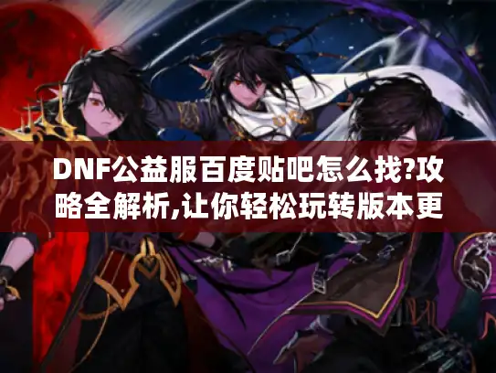 DNF公益服百度贴吧怎么找?攻略全解析,让你轻松玩转版本更新 DNF公益服百度贴吧怎么找?攻略全解析,让你轻松玩转版本更新