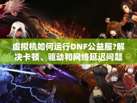 虚拟机如何运行DNF公益服?解决卡顿、驱动和网络延迟问题