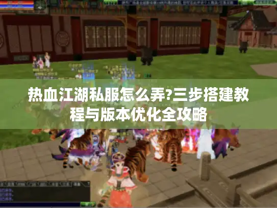 热血江湖私服怎么弄?三步搭建教程与版本优化全攻略