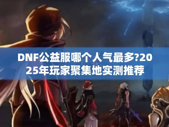 DNF公益服哪个人气最多?2025年玩家聚集地实测推荐