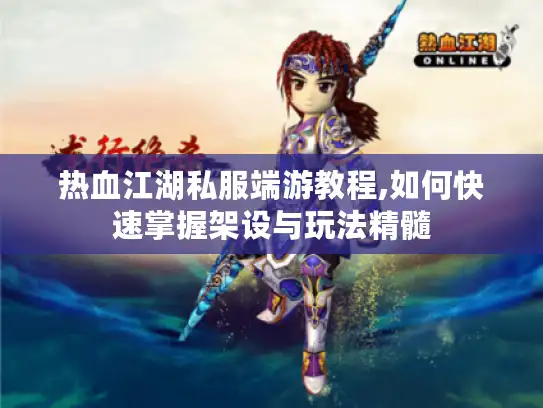 热血江湖私服端游教程,如何快速掌握架设与玩法精髓