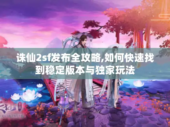 诛仙2sf发布全攻略,如何快速找到稳定版本与独家玩法