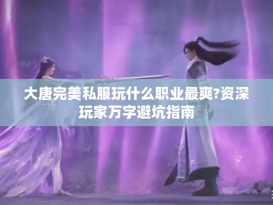 大唐完美私服玩什么职业最爽?资深玩家万字避坑指南 大唐完美私服玩什么职业最爽?资深玩家万字避坑指南