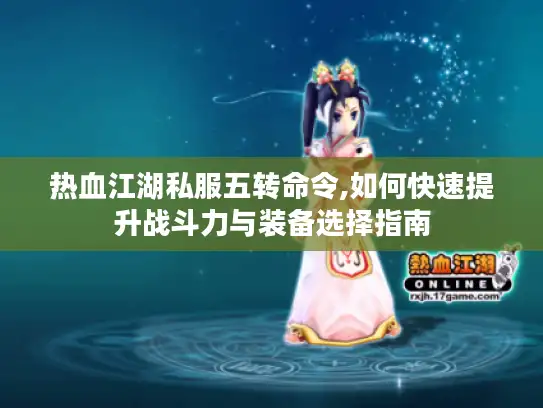 热血江湖私服五转命令,如何快速提升战斗力与装备选择指南
