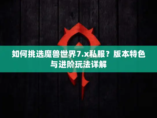 如何挑选魔兽世界7.x私服?版本特色与进阶玩法详解 如何挑选魔兽世界7.x私服?版本特色与进阶玩法详解