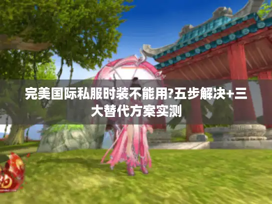 完美国际私服时装不能用?五步解决+三大替代方案实测 完美国际私服时装不能用?五步解决+三大替代方案实测