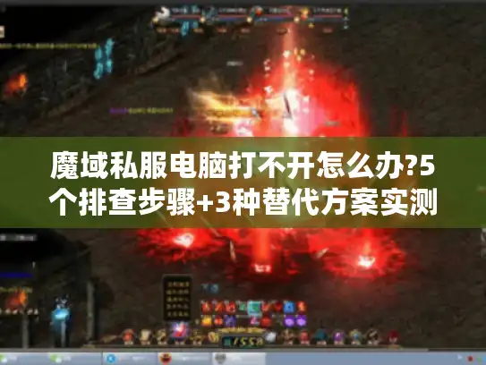 魔域私服电脑打不开怎么办?5个排查步骤+3种替代方案实测有效