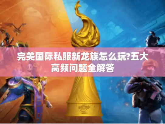 完美国际私服新龙族怎么玩?五大高频问题全解答 完美国际私服新龙族怎么玩?五大高频问题全解答