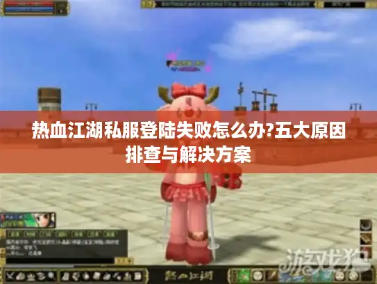 热血江湖私服登陆失败怎么办?五大原因排查与解决方案