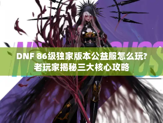 DNF 86级独家版本公益服怎么玩?老玩家揭秘三大核心攻略