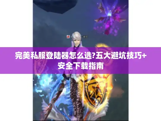 完美私服登陆器怎么选?五大避坑技巧+安全下载指南