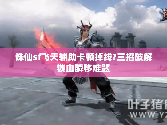 诛仙sf飞天辅助卡顿掉线?三招破解锁血瞬移难题