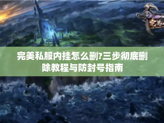 完美私服内挂怎么删?三步彻底删除教程与防封号指南