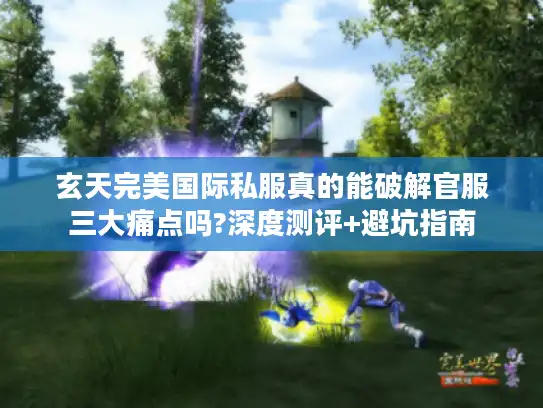 玄天完美国际私服真的能破解官服三大痛点吗?深度测评+避坑指南