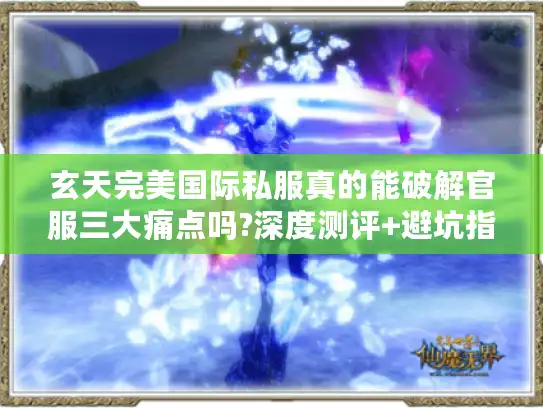 玄天完美国际私服真的能破解官服三大痛点吗?深度测评+避坑指南
