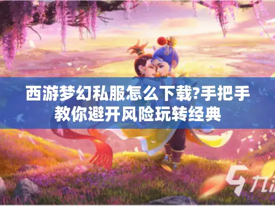 西游梦幻私服怎么下载?手把手教你避开风险玩转经典