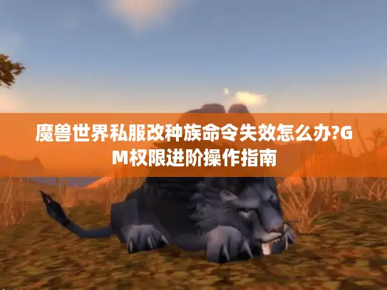 魔兽世界私服改种族命令失效怎么办?GM权限进阶操作指南