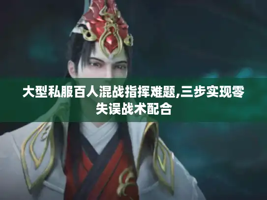 大型私服百人混战指挥难题,三步实现零失误战术配合