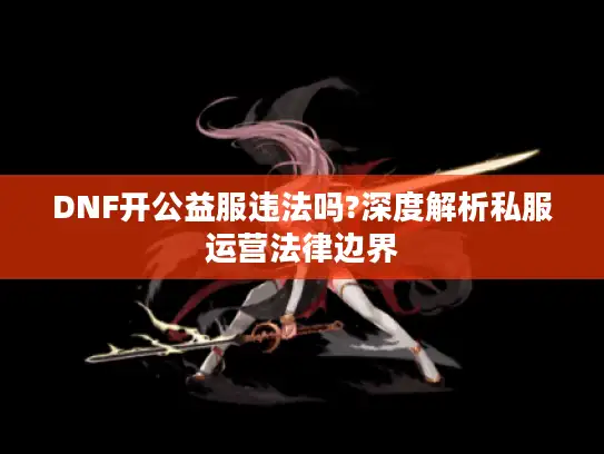 DNF开公益服违法吗?深度解析私服运营法律边界