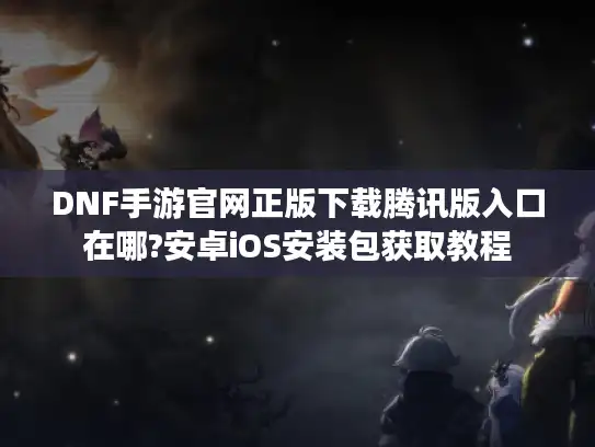 DNF手游官网正版下载腾讯版入口在哪?安卓iOS安装包获取教程 DNF手游官网正版下载腾讯版入口在哪?安卓iOS安装包获取教程
