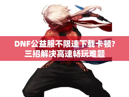 DNF公益服不限速下载卡顿?三招解决高速畅玩难题