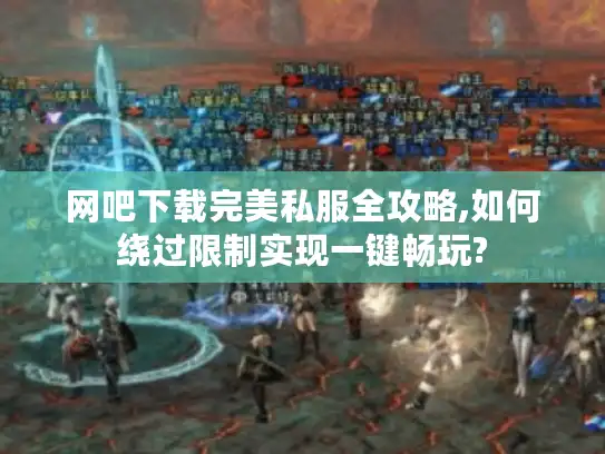 网吧下载完美私服全攻略,如何绕过限制实现一键畅玩? 网吧下载完美私服全攻略,如何绕过限制实现一键畅玩?