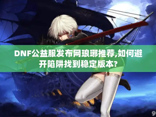 DNF公益服发布网琅琊推荐,如何避开陷阱找到稳定版本?