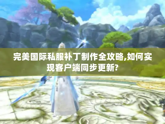 完美国际私服补丁制作全攻略,如何实现客户端同步更新?