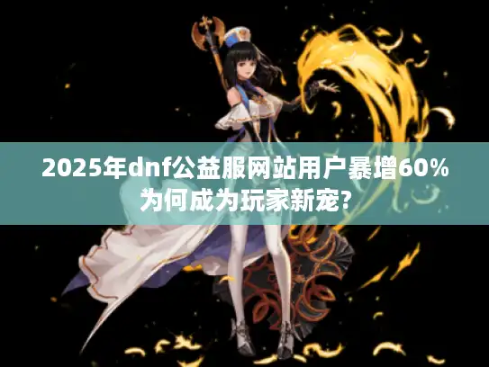 2025年dnf公益服网站用户暴增60%为何成为玩家新宠?