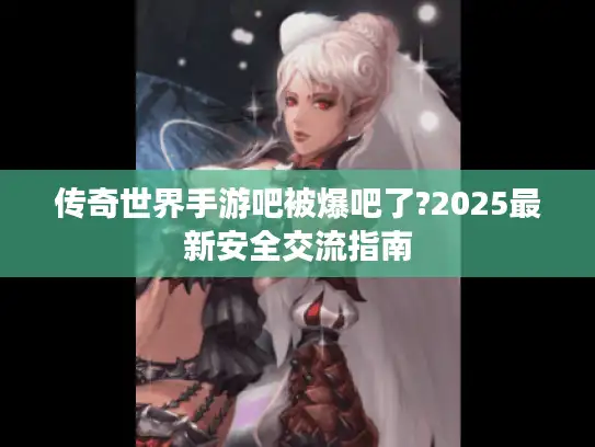 传奇世界手游吧被爆吧了?2025最新安全交流指南