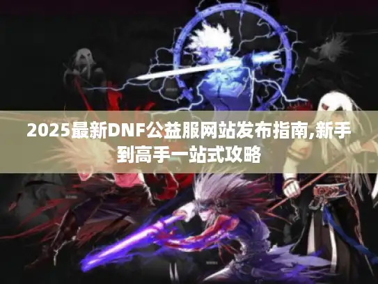 2025最新DNF公益服网站发布指南,新手到高手一站式攻略 2025最新DNF公益服网站发布指南,新手到高手一站式攻略