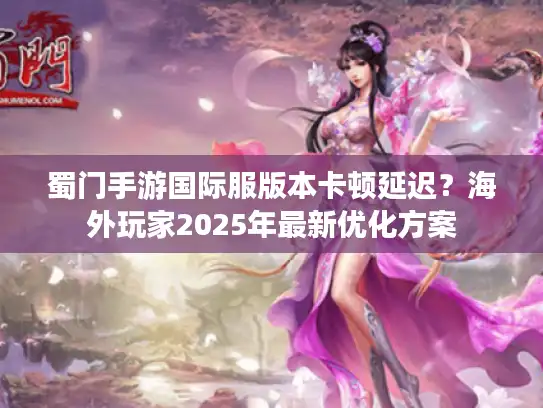 蜀门手游国际服版本卡顿延迟？海外玩家2025年最新优化方案