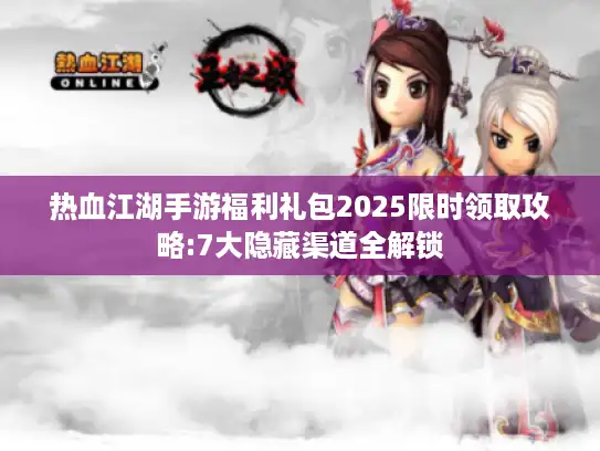 热血江湖手游福利礼包2025限时领取攻略:7大隐藏渠道全解锁