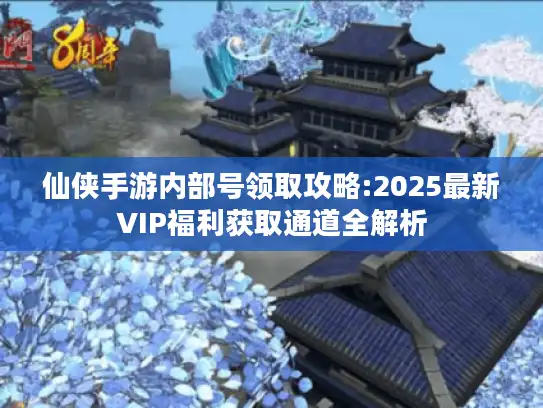 仙侠手游内部号领取攻略:2025最新VIP福利获取通道全解析