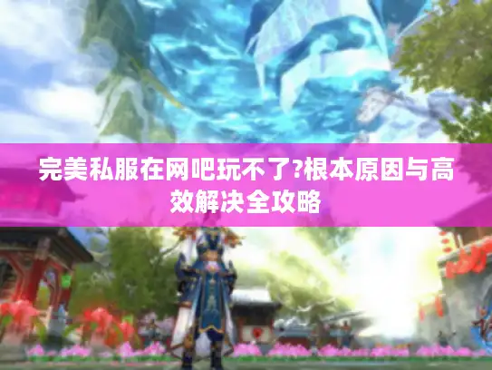 完美私服在网吧玩不了?根本原因与高效解决全攻略 完美私服在网吧玩不了?根本原因与高效解决全攻略