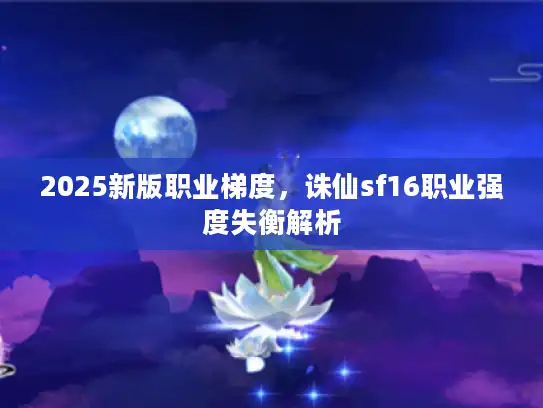 2025新版职业梯度,诛仙sf16职业强度失衡解析 2025新版职业梯度,诛仙sf16职业强度失衡解析