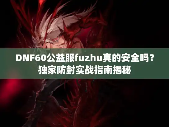 DNF60公益服fuzhu真的安全吗？独家防封实战指南揭秘