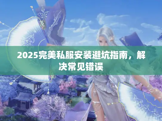 2025完美私服安装避坑指南，解决常见错误