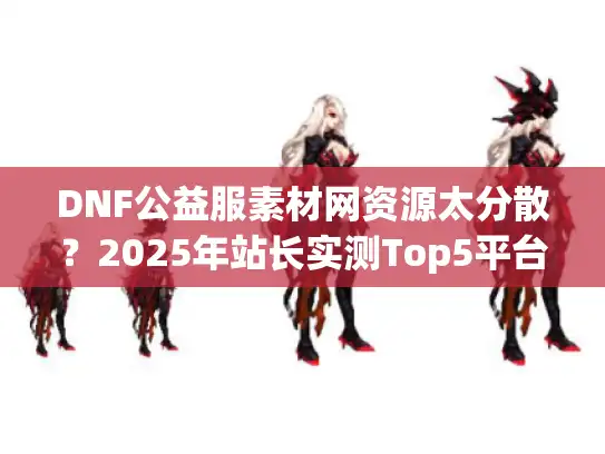 DNF公益服素材网资源太分散？2025年站长实测Top5平台推荐