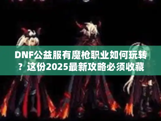 DNF公益服有魔枪职业如何玩转？这份2025最新攻略必须收藏