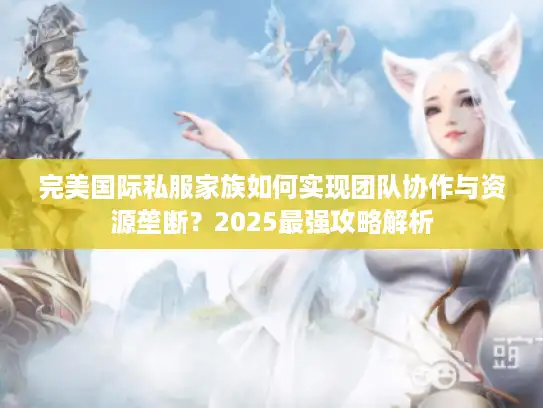 完美国际私服家族如何实现团队协作与资源垄断?2025最强攻略解析 完美国际私服家族如何实现团队协作与资源垄断?2025最强攻略解析
