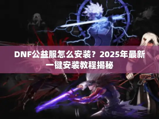 DNF公益服怎么安装？2025年最新一键安装教程揭秘